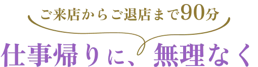 【ご来店からご退店まで90分】仕事帰りに、無理なく